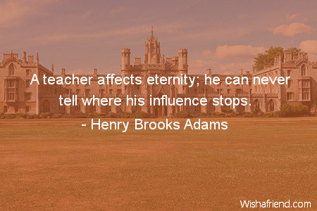 teachers-A teacher affects eternity; he